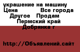 украшение на машину  › Цена ­ 2 000 - Все города Другое » Продам   . Пермский край,Добрянка г.